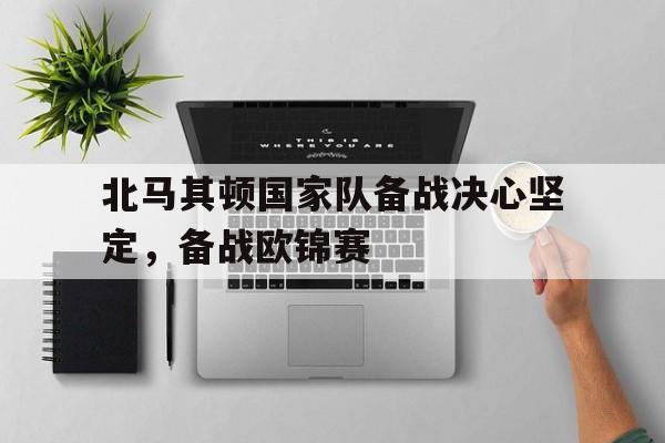 北马其顿国家队备战决心坚定，备战欧锦赛的简单介绍